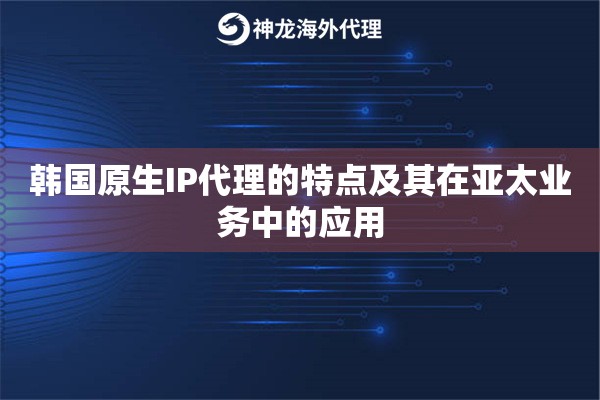 韩国原生IP代理的特点及其在亚太业务中的应用