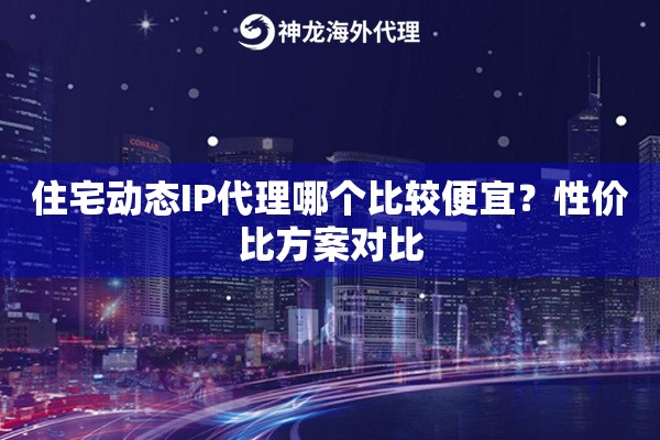 住宅动态IP代理哪个比较便宜？性价比方案对比