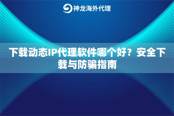 下载动态IP代理软件哪个好？安全下载与防骗指南