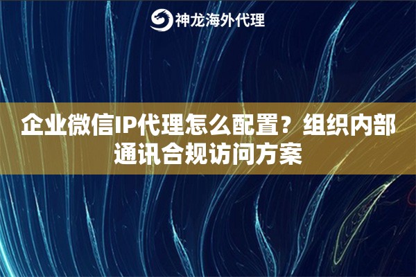 企业微信IP代理怎么配置？组织内部通讯合规访问方案