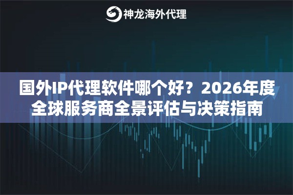 国外IP代理软件哪个好？2026年度全球服务商全景评估与决策指南