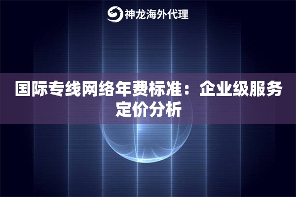 国际专线网络年费标准:企业级服务定价分析 国际专线网络年费标准:企业级服务定价分析