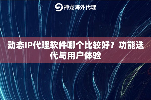 动态IP代理软件哪个比较好？功能迭代与用户体验