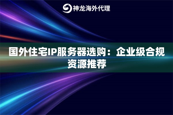 国外住宅IP服务器选购：企业级合规资源推荐