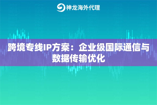 跨境专线IP方案：企业级国际通信与数据传输优化