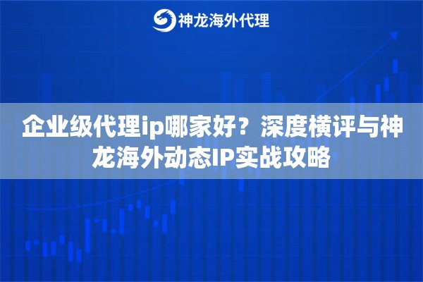 企业级代理ip哪家好？深度横评与神龙海外动态IP实战攻略