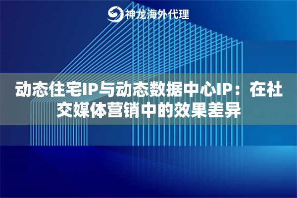 动态住宅IP与动态数据中心IP：在社交媒体营销中的效果差异