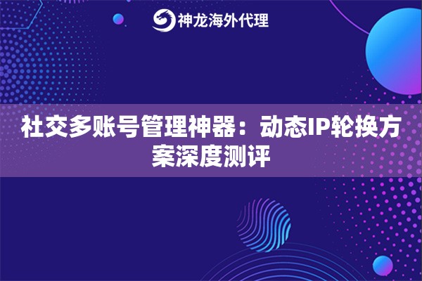 社交多账号管理神器：动态IP轮换方案深度测评