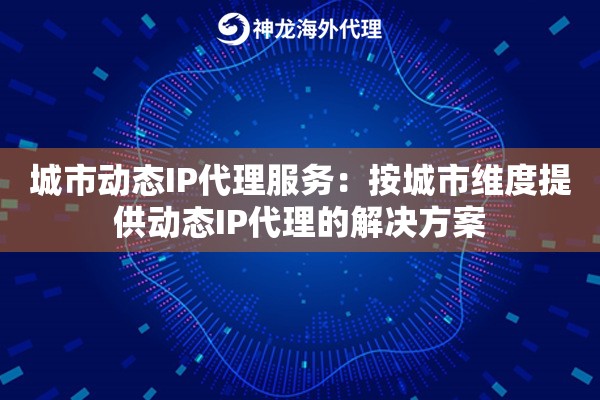 城市动态IP代理服务：按城市维度提供动态IP代理的解决方案