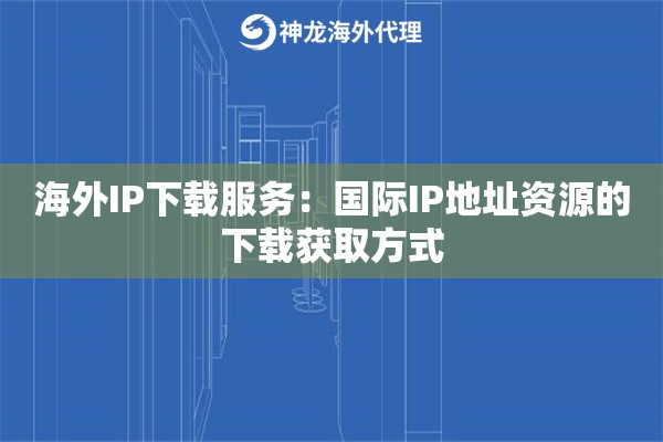 海外IP下载服务：国际IP地址资源的下载获取方式