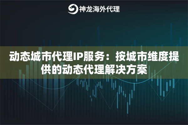 动态城市代理IP服务：按城市维度提供的动态代理解决方案