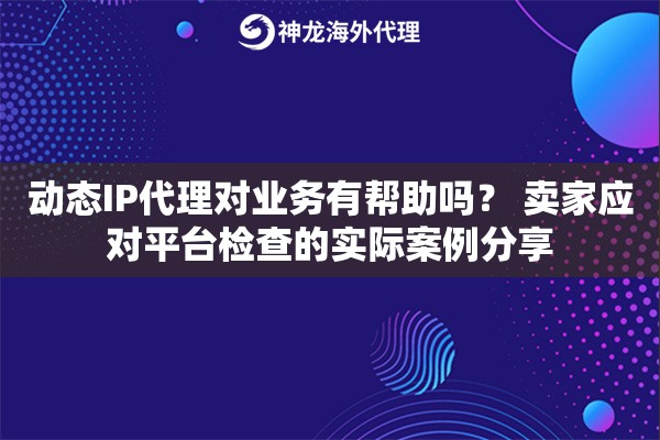 动态IP代理对业务有帮助吗？ 卖家应对平台检查的实际案例分享