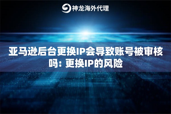亚马逊后台更换IP会导致账号被审核吗: 更换IP的风险