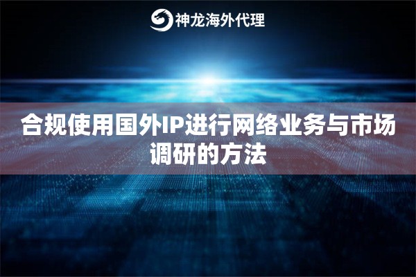 合规使用国外IP进行网络业务与市场调研的方法