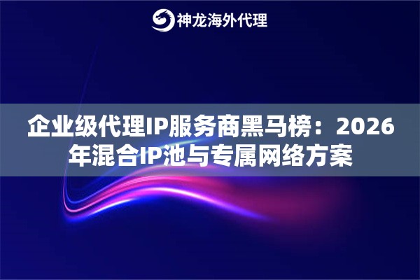 企业级代理IP服务商黑马榜：2026年混合IP池与专属网络方案
