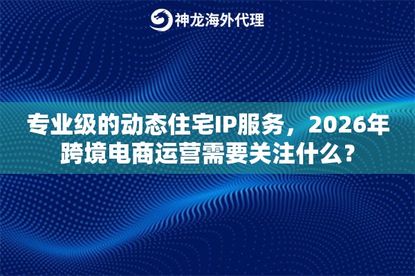 专业级的动态住宅IP服务，2026年跨境电商运营需要关注什么？