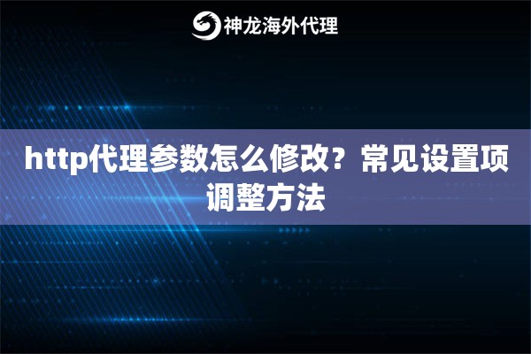 http代理参数怎么修改？常见设置项调整方法