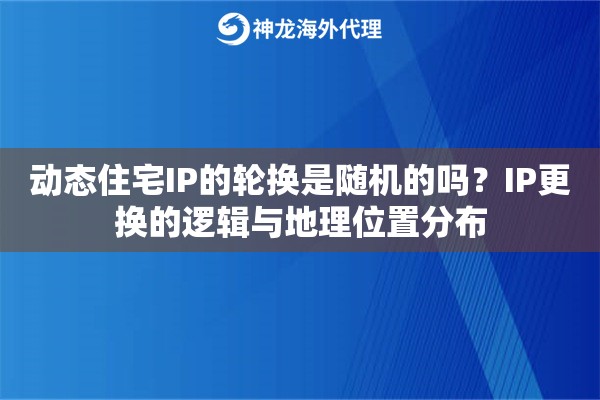 动态住宅IP的轮换是随机的吗？IP更换的逻辑与地理位置分布