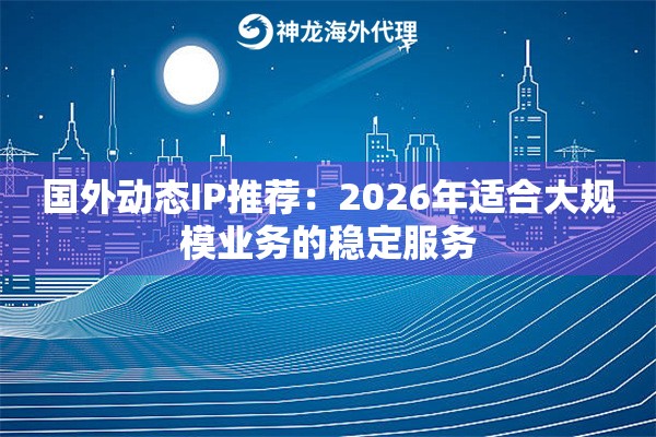国外动态IP推荐：2026年适合大规模业务的稳定服务