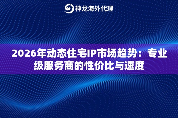 2026年动态住宅IP市场趋势：专业级服务商的性价比与速度
