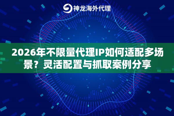2026年不限量代理IP如何适配多场景？灵活配置与抓取案例分享