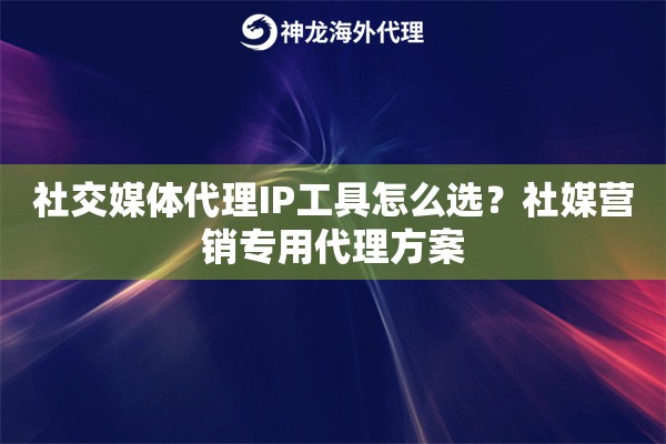 社交媒体代理IP工具怎么选？社媒营销专用代理方案