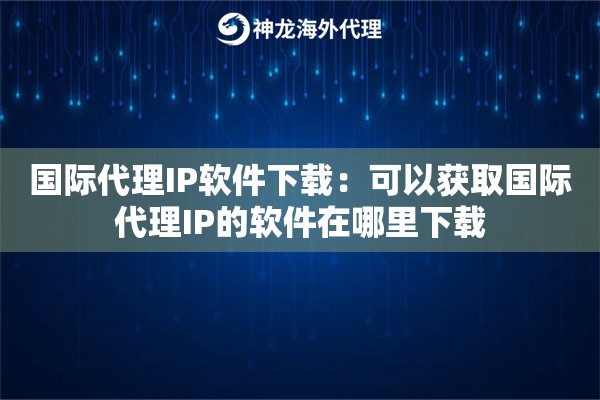 国际代理IP软件下载：可以获取国际代理IP的软件在哪里下载