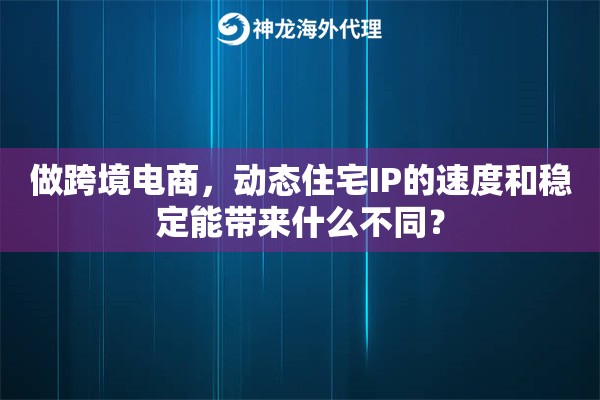 做跨境电商，动态住宅IP的速度和稳定能带来什么不同？