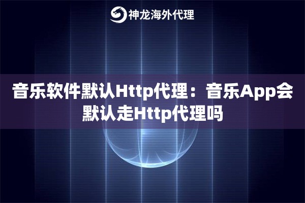音乐软件默认Http代理：音乐App会默认走Http代理吗