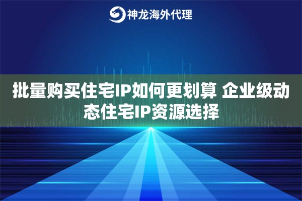 批量购买住宅IP如何更划算 企业级动态住宅IP资源选择 批量购买住宅IP如何更划算 企业级动态住宅IP资源选择