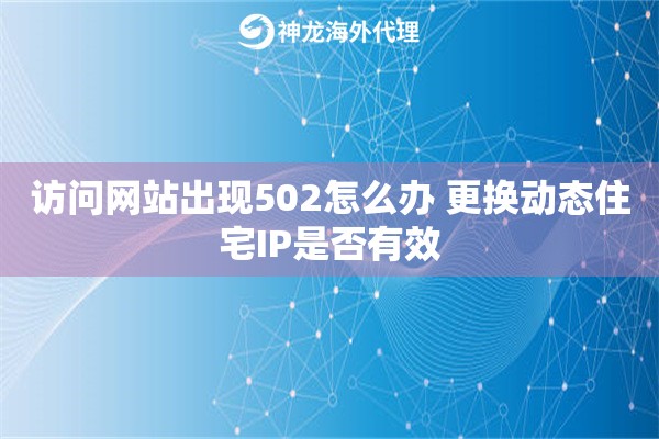 访问网站出现502怎么办 更换动态住宅IP是否有效