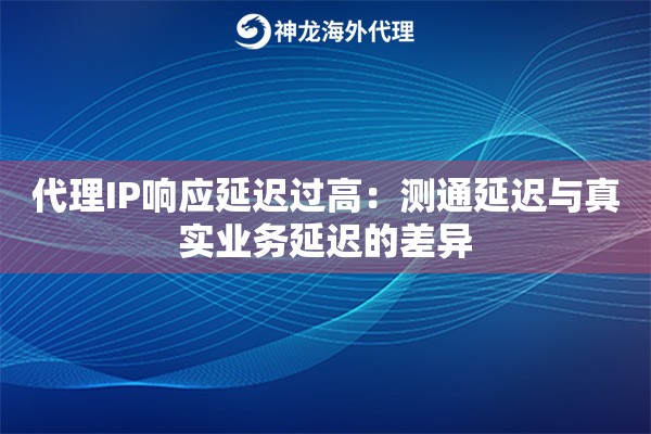 代理IP响应延迟过高：测通延迟与真实业务延迟的差异