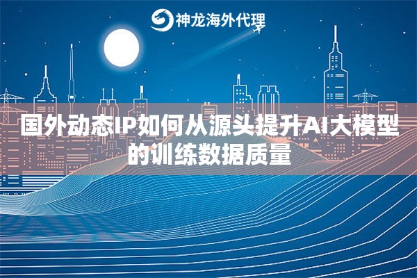 国外动态IP如何从源头提升AI大模型的训练数据质量