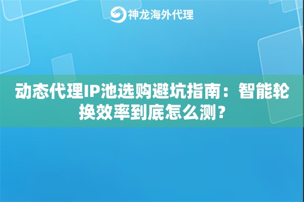 动态代理IP池选购避坑指南：智能轮换效率到底怎么测？