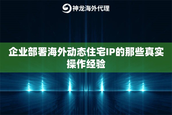 企业部署海外动态住宅IP的那些真实操作经验