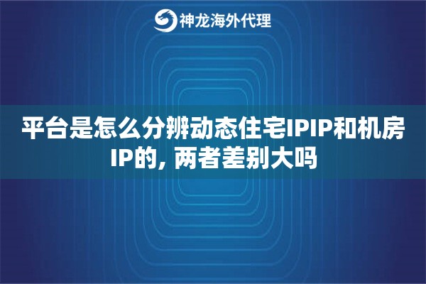 平台是怎么分辨动态住宅IPIP和机房IP的, 两者差别大吗