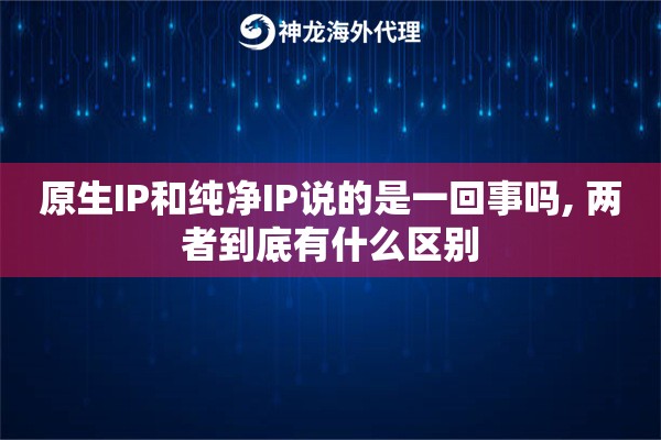 原生IP和纯净IP说的是一回事吗, 两者到底有什么区别