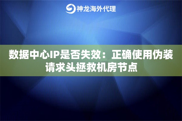 数据中心IP是否失效：正确使用伪装请求头拯救机房节点
