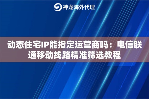 动态住宅IP能指定运营商吗：电信联通移动线路精准筛选教程