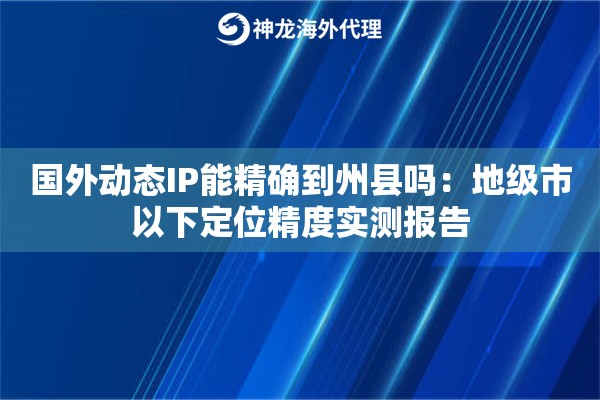 国外动态IP能精确到州县吗：地级市以下定位精度实测报告