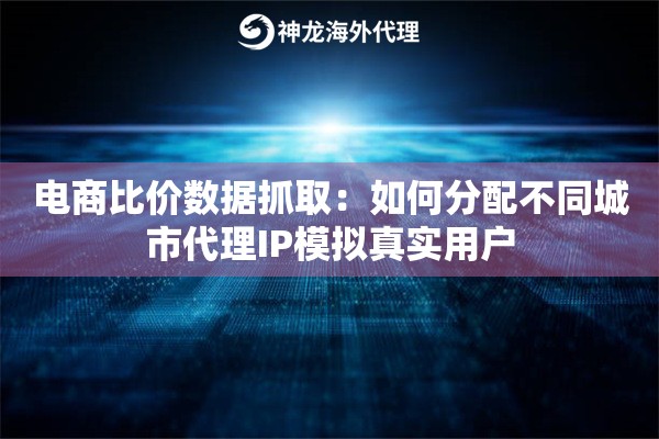 电商比价数据抓取：如何分配不同城市代理IP模拟真实用户