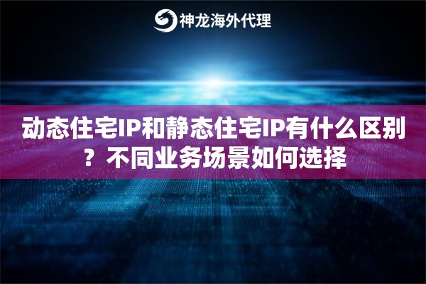 动态住宅IP和静态住宅IP有什么区别？不同业务场景如何选择