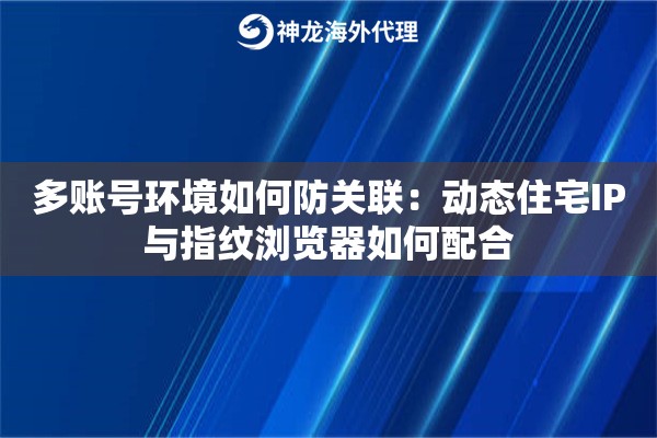 多账号环境如何防关联：动态住宅IP与指纹浏览器如何配合