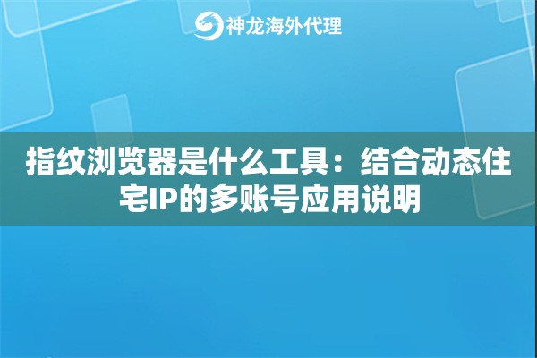 指纹浏览器是什么工具：结合动态住宅IP的多账号应用说明