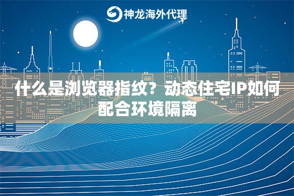 什么是浏览器指纹？动态住宅IP如何配合环境隔离