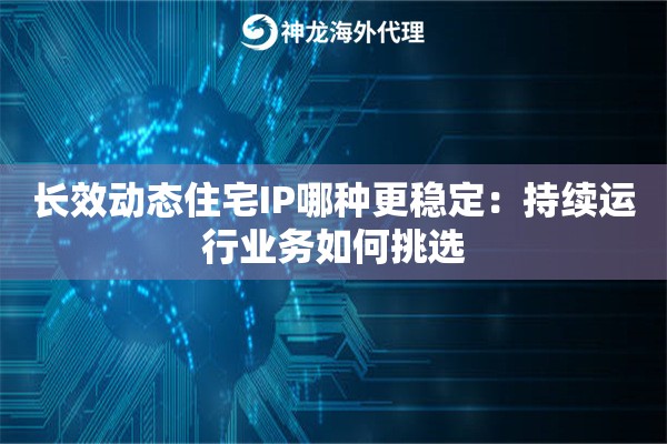 长效动态住宅IP哪种更稳定：持续运行业务如何挑选