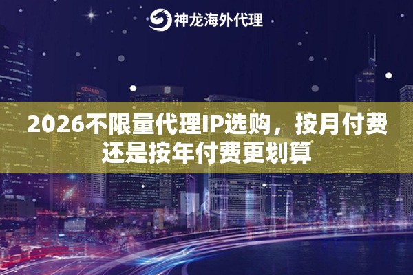 2026不限量代理IP选购，按月付费还是按年付费更划算