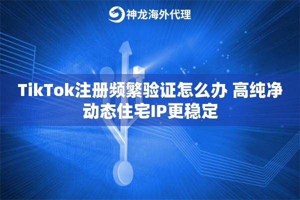 TikTok注册频繁验证怎么办 高纯净动态住宅IP更稳定