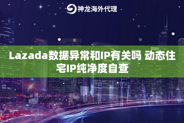 Lazada数据异常和IP有关吗 动态住宅IP纯净度自查