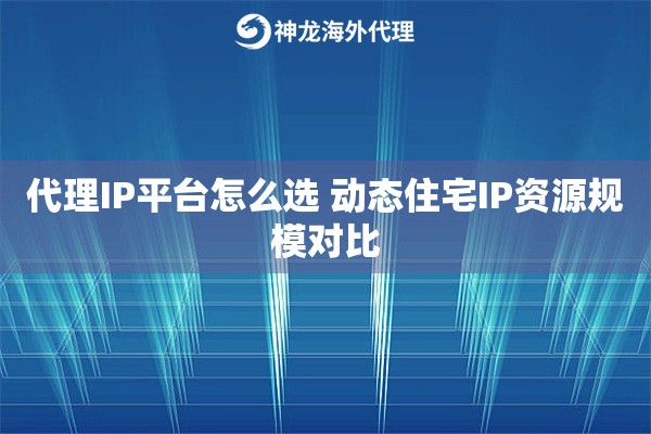 代理IP平台怎么选 动态住宅IP资源规模对比
